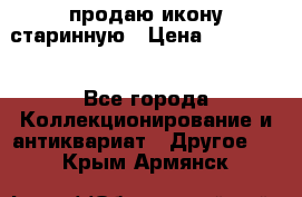 продаю икону старинную › Цена ­ 300 000 - Все города Коллекционирование и антиквариат » Другое   . Крым,Армянск